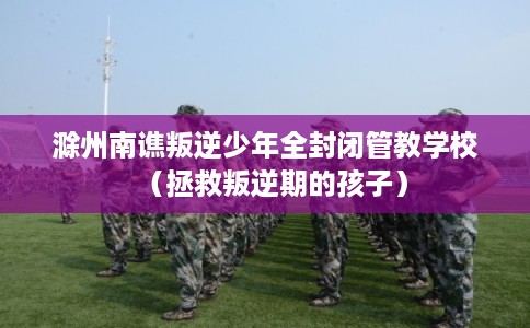 滁州南谯叛逆少年全封闭管教学校（拯救叛逆期的孩子）