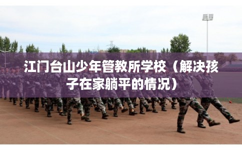 江门台山少年管教所学校（解决孩子在家躺平的情况）