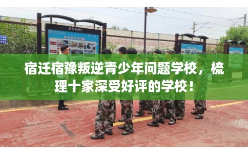宿迁宿豫叛逆青少年问题学校，梳理十家深受好评的学校！