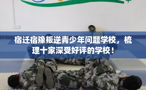 宿迁宿豫叛逆青少年问题学校，梳理十家深受好评的学校！