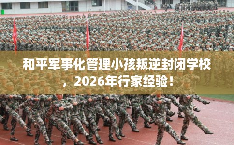 和平军事化管理小孩叛逆封闭学校，2026年行家经验！