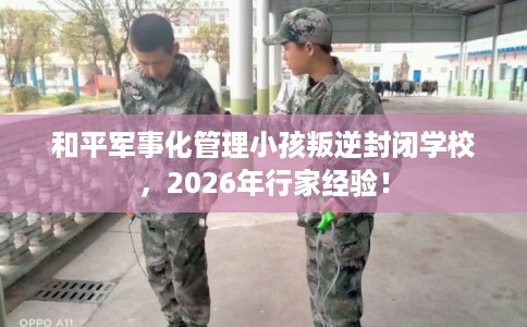 和平军事化管理小孩叛逆封闭学校，2026年行家经验！