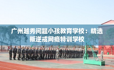 广州越秀问题小孩教育学校：精选叛逆戒网瘾特训学校
