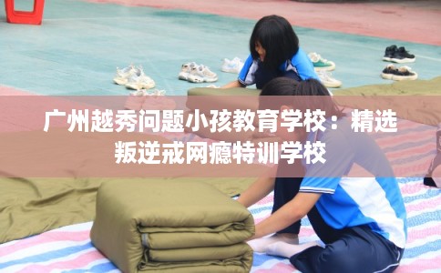 广州越秀问题小孩教育学校：精选叛逆戒网瘾特训学校