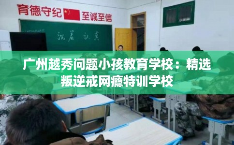 广州越秀问题小孩教育学校：精选叛逆戒网瘾特训学校