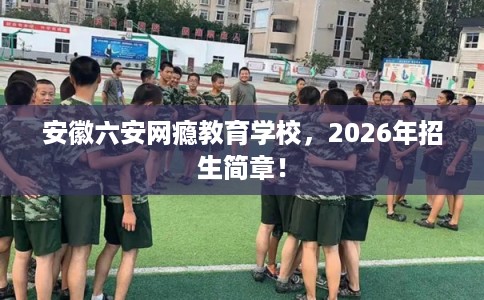 安徽六安网瘾教育学校，2026年招生简章！