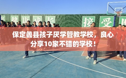 保定蠡县孩子厌学管教学校，良心分享10家不错的学校！
