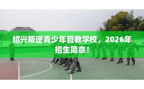 绍兴叛逆青少年管教学校，2026年招生简章！