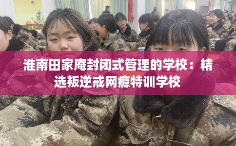 淮南田家庵封闭式管理的学校：精选叛逆戒网瘾特训学校