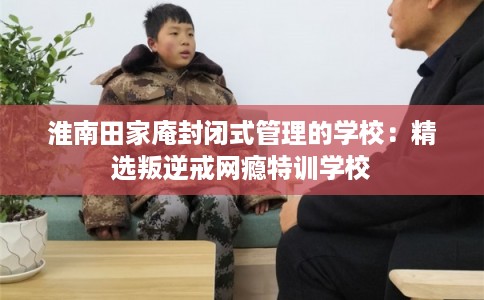 淮南田家庵封闭式管理的学校：精选叛逆戒网瘾特训学校