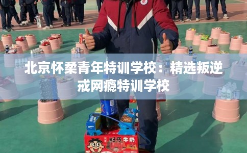 北京怀柔青年特训学校：精选叛逆戒网瘾特训学校