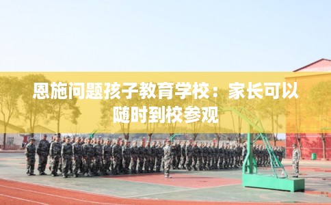 恩施问题孩子教育学校：家长可以随时到校参观