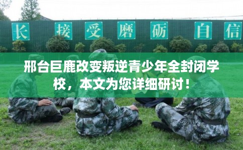 邢台巨鹿改变叛逆青少年全封闭学校，本文为您详细研讨！