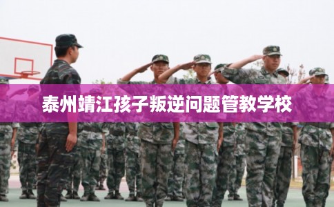 泰州靖江孩子叛逆问题管教学校