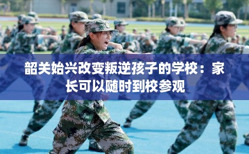 韶关始兴改变叛逆孩子的学校：家长可以随时到校参观