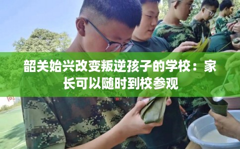 韶关始兴改变叛逆孩子的学校：家长可以随时到校参观