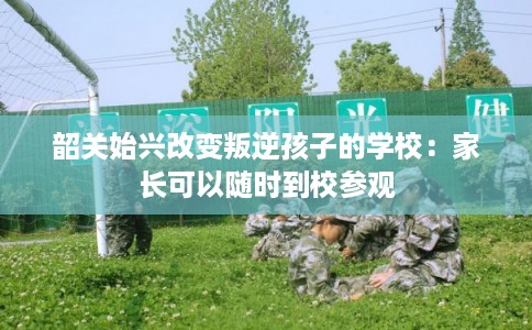 韶关始兴改变叛逆孩子的学校：家长可以随时到校参观