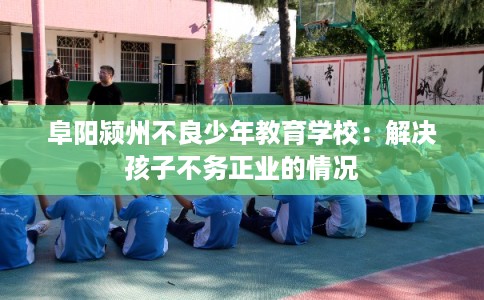 阜阳颍州不良少年教育学校：解决孩子不务正业的情况
