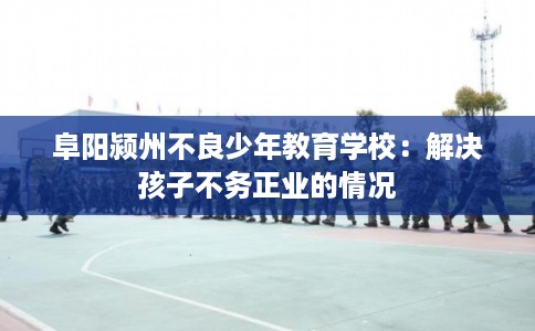 阜阳颍州不良少年教育学校：解决孩子不务正业的情况