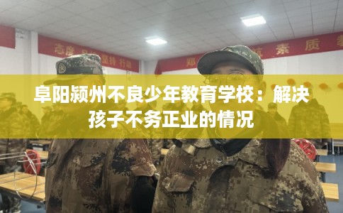 阜阳颍州不良少年教育学校：解决孩子不务正业的情况