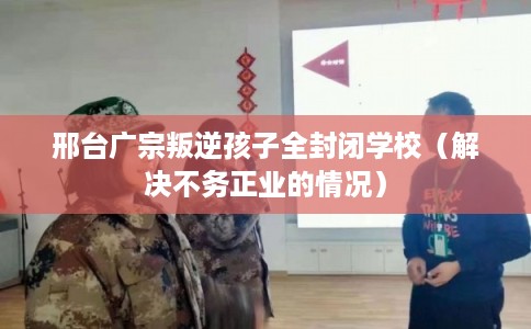 邢台广宗叛逆孩子全封闭学校（解决不务正业的情况）