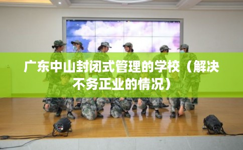 广东中山封闭式管理的学校（解决不务正业的情况）