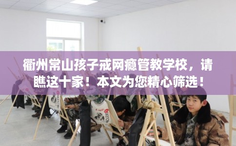 衢州常山孩子戒网瘾管教学校，请瞧这十家！本文为您精心筛选！