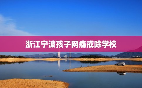 浙江宁波孩子网瘾戒除学校