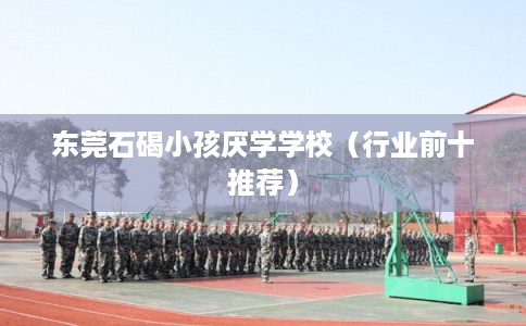 东莞石碣小孩厌学学校（行业前十推荐）