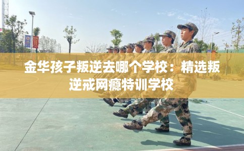 金华孩子叛逆去哪个学校：精选叛逆戒网瘾特训学校