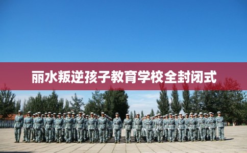 丽水叛逆孩子教育学校全封闭式