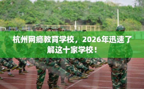 杭州网瘾教育学校，2026年迅速了解这十家学校！