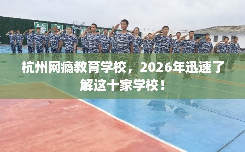 杭州网瘾教育学校，2026年迅速了解这十家学校！