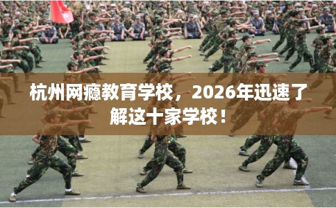 杭州网瘾教育学校，2026年迅速了解这十家学校！