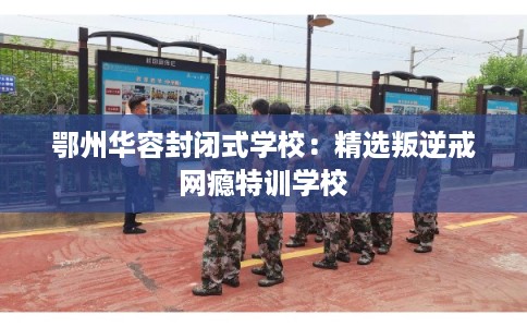 鄂州华容封闭式学校：精选叛逆戒网瘾特训学校