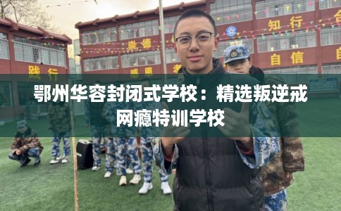 鄂州华容封闭式学校：精选叛逆戒网瘾特训学校