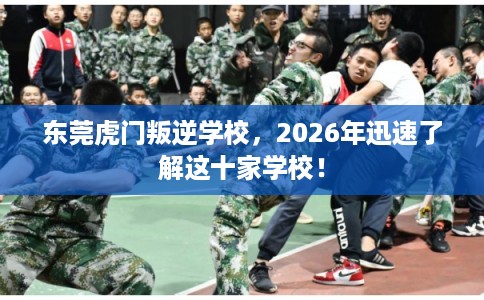 东莞虎门叛逆学校，2026年迅速了解这十家学校！