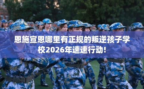 恩施宣恩哪里有正规的叛逆孩子学校2026年速速行动!