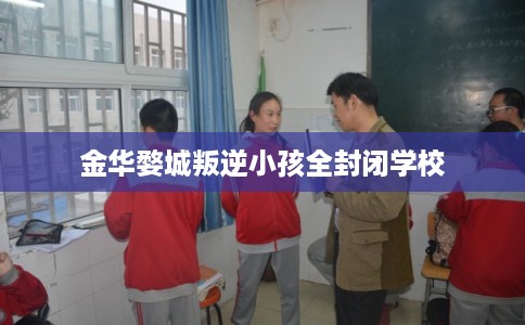 金华婺城叛逆小孩全封闭学校