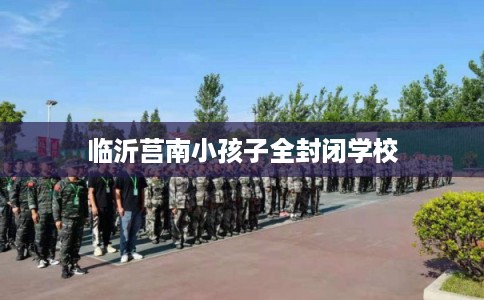 临沂莒南小孩子全封闭学校