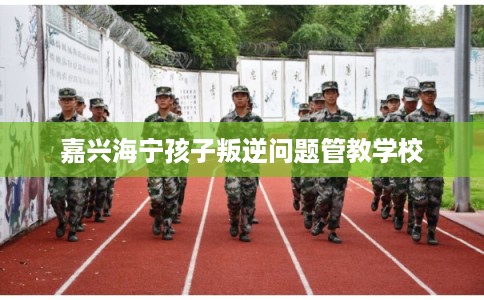 嘉兴海宁孩子叛逆问题管教学校