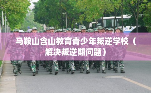 马鞍山含山教育青少年叛逆学校（解决叛逆期问题）