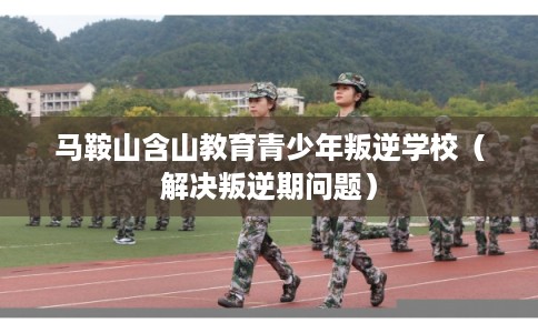 马鞍山含山教育青少年叛逆学校（解决叛逆期问题）