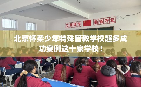 北京怀柔少年特殊管教学校超多成功案例这十家学校！
