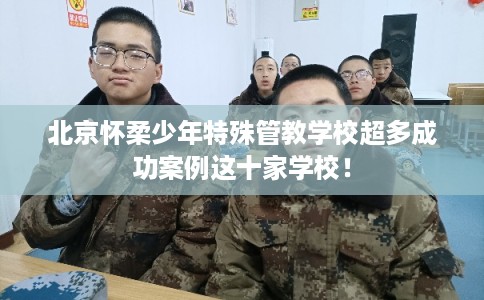 北京怀柔少年特殊管教学校超多成功案例这十家学校！