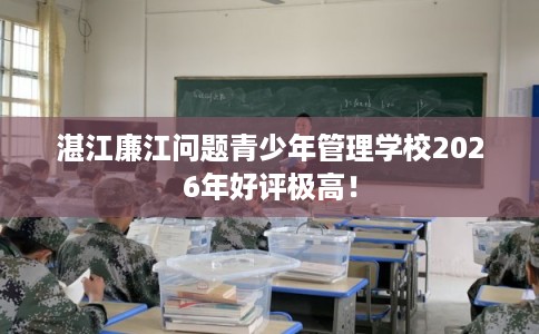 湛江廉江问题青少年管理学校2026年好评极高！