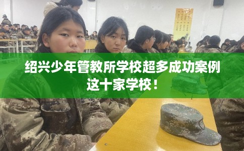 绍兴少年管教所学校超多成功案例这十家学校！