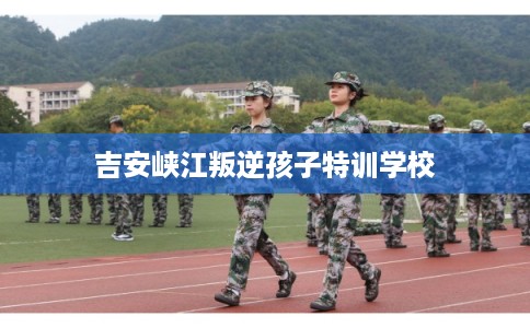 吉安峡江叛逆孩子特训学校
