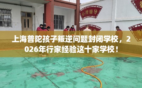 上海普陀孩子叛逆问题封闭学校，2026年行家经验这十家学校！