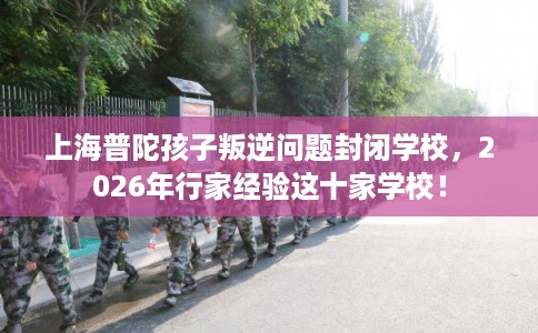 上海普陀孩子叛逆问题封闭学校，2026年行家经验这十家学校！